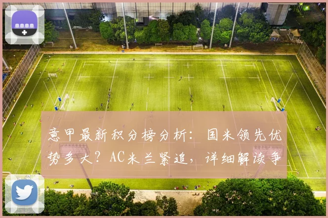 意甲最新积分榜分析：国米领先优势多大？AC米兰紧追，详细解读争冠形势