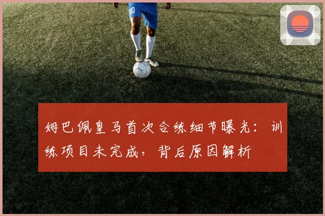 姆巴佩皇马首次合练细节曝光：训练项目未完成，背后原因解析