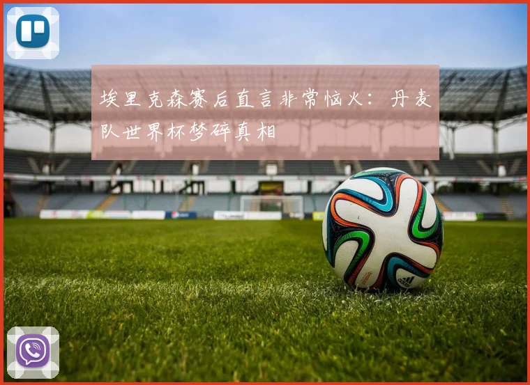 埃里克森赛后直言非常恼火:丹麦队世界杯梦碎真相