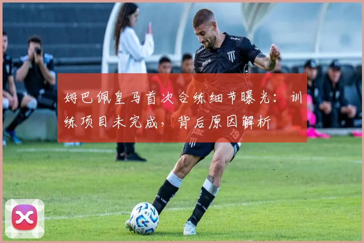 姆巴佩皇马首次合练细节曝光:训练项目未完成,背后原因解析
