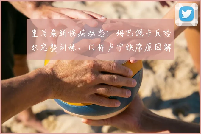 皇马最新伤病动态:姆巴佩卡瓦哈尔完整训练,门将卢宁缺席原因解析