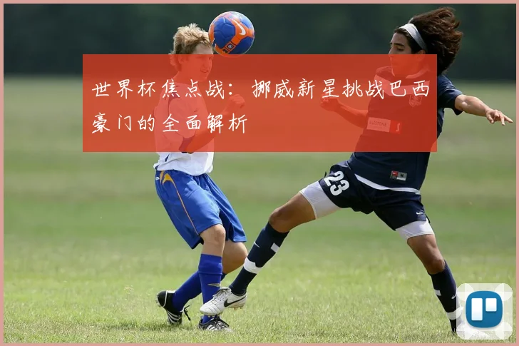 世界杯焦点战：挪威新星挑战巴西豪门的全面解析