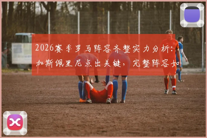 2026赛季罗马阵容齐整实力分析:加斯佩里尼点出关键,完整阵容如何提升球队意甲竞争力